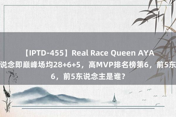 【IPTD-455】Real Race Queen AYA 21岁乔丹出说念即巅峰场均28+6+5，高MVP排名榜第6，前5东说念主是谁？