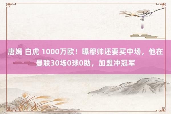 唐嫣 白虎 1000万欧！曝穆帅还要买中场，他在曼联30场0球0助，加盟冲冠军