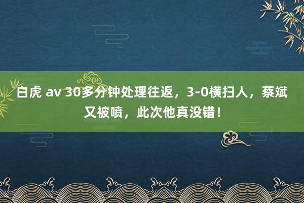 白虎 av 30多分钟处理往返，3-0横扫人，蔡斌又被喷，此次他真没错！