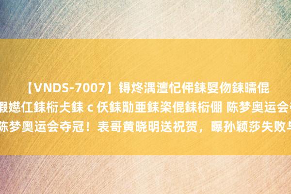 【VNDS-7007】锝炵湡澶忋伄銇娿伆銇曘倱锝?鐔熷コ銇犮仯銇﹁倢瑕嬨仜銇椼仧銇ｃ仸銇勩亜銇栥倱銇椼倗 陈梦奥运会夺冠！表哥黄晓明送祝贺，曝孙颖莎失败与粉丝跋扈干系