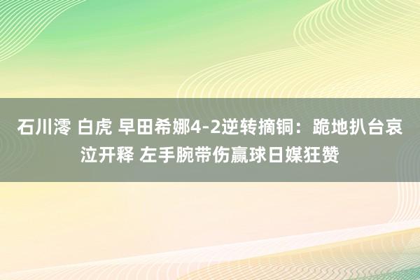 石川澪 白虎 早田希娜4-2逆转摘铜：跪地扒台哀泣开释 左手腕带伤赢球日媒狂赞