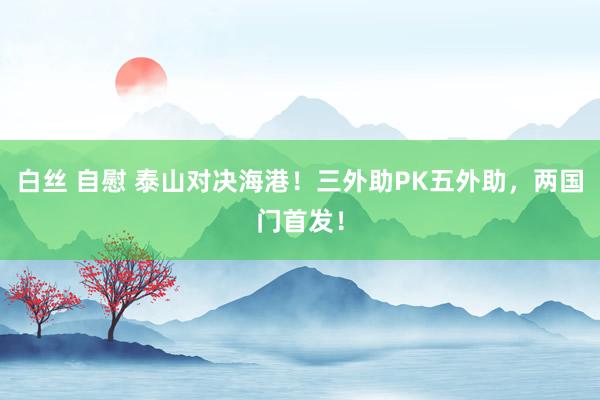 白丝 自慰 泰山对决海港！三外助PK五外助，两国门首发！