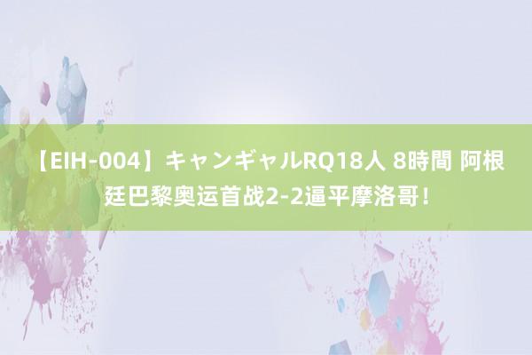 【EIH-004】キャンギャルRQ18人 8時間 阿根廷巴黎奥运首战2-2逼平摩洛哥！