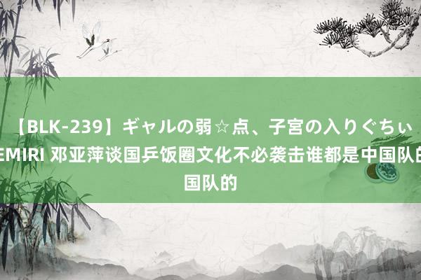 【BLK-239】ギャルの弱☆点、子宮の入りぐちぃ EMIRI 邓亚萍谈国乒饭圈文化不必袭击谁都是中国队的