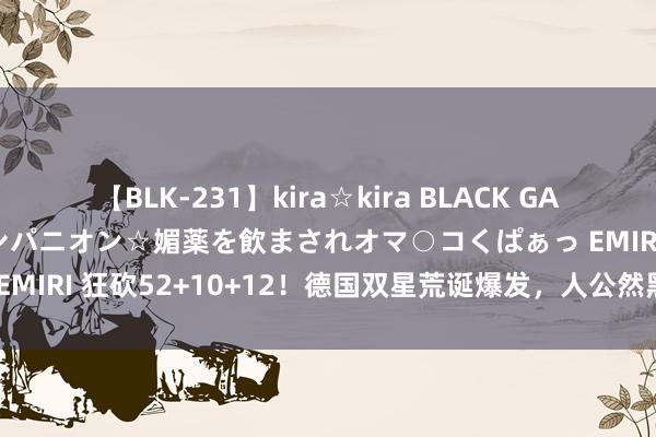 【BLK-231】kira☆kira BLACK GAL 黒ギャル中出し温泉コンパニオン☆媚薬を飲まされオマ○コくぱぁっ EMIRI 狂砍52+10+12！德国双星荒诞爆发，人公然黑哨，也赢不了