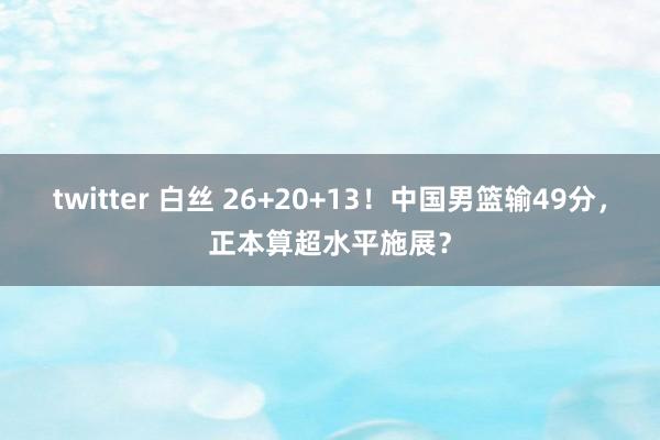 twitter 白丝 26+20+13！中国男篮输49分，正本算超水平施展？