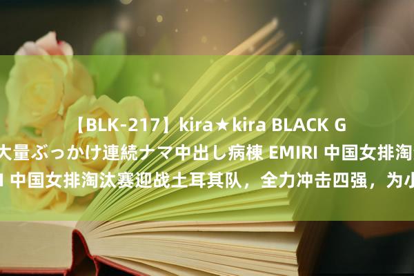 【BLK-217】kira★kira BLACK GAL黒ギャルご奉仕ナース 大量ぶっかけ連続ナマ中出し病棟 EMIRI 中国女排淘汰赛迎战土耳其队，全力冲击四强，为小姐们加油！