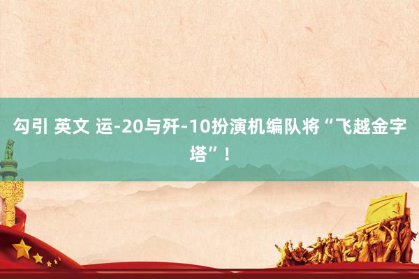 勾引 英文 运-20与歼-10扮演机编队将“飞越金字塔”！