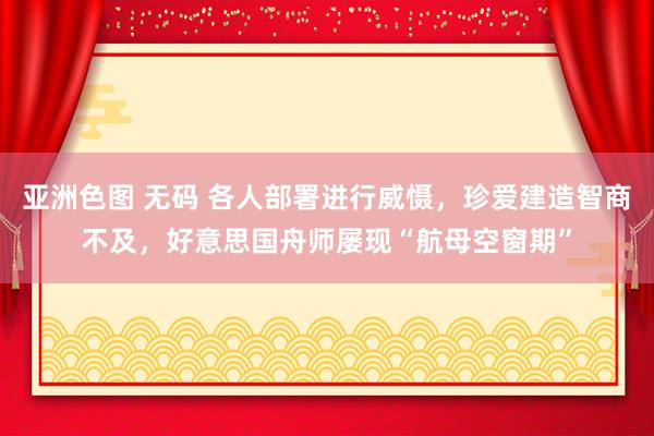 亚洲色图 无码 各人部署进行威慑，珍爱建造智商不及，好意思国舟师屡现“航母空窗期”