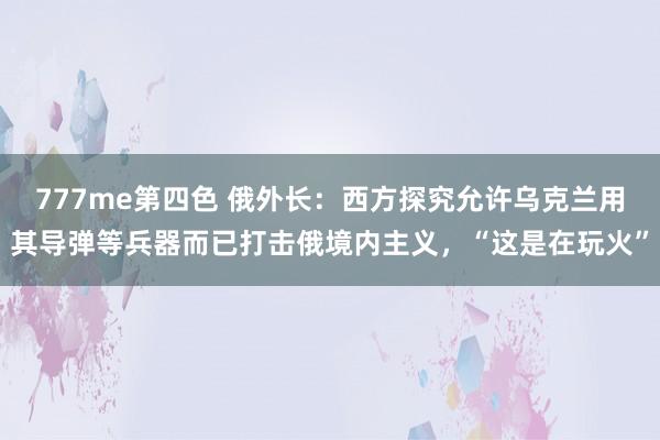 777me第四色 俄外长：西方探究允许乌克兰用其导弹等兵器而已打击俄境内主义，“这是在玩火”