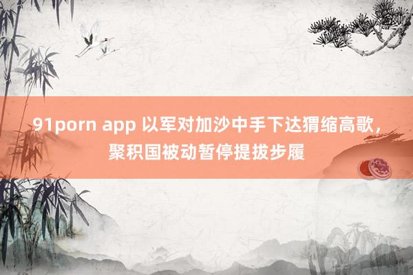 91porn app 以军对加沙中手下达猬缩高歌，聚积国被动暂停提拔步履