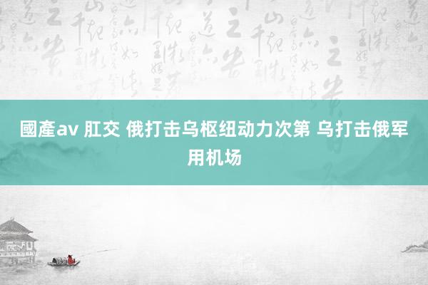 國產av 肛交 俄打击乌枢纽动力次第 乌打击俄军用机场