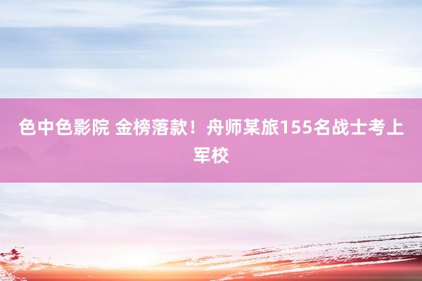 色中色影院 金榜落款！舟师某旅155名战士考上军校