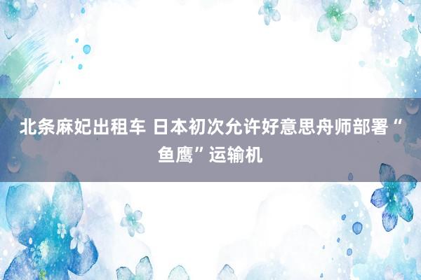 北条麻妃出租车 日本初次允许好意思舟师部署“鱼鹰”运输机