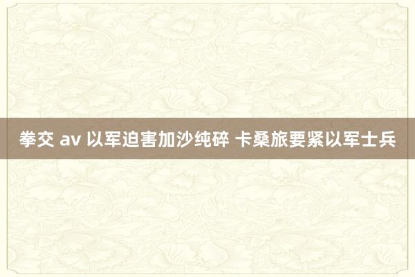 拳交 av 以军迫害加沙纯碎 卡桑旅要紧以军士兵