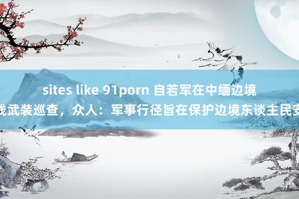 sites like 91porn 自若军在中缅边境一线武装巡查，众人：军事行径旨在保护边境东谈主民安全