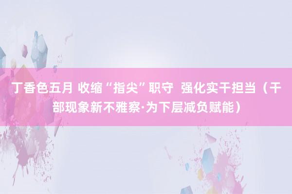 丁香色五月 收缩“指尖”职守  强化实干担当（干部现象新不雅察·为下层减负赋能）