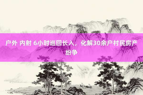 户外 内射 6小时巡回长入，化解30余户村民房产纷争