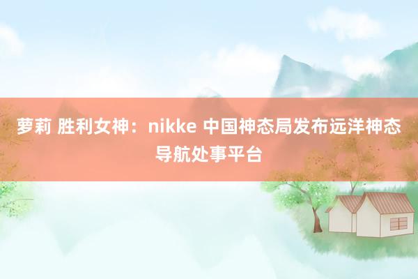 萝莉 胜利女神：nikke 中国神态局发布远洋神态导航处事平台