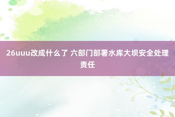 26uuu改成什么了 六部门部署水库大坝安全处理责任