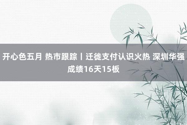 开心色五月 热市跟踪丨迁徙支付认识火热 深圳华强成绩16天15板