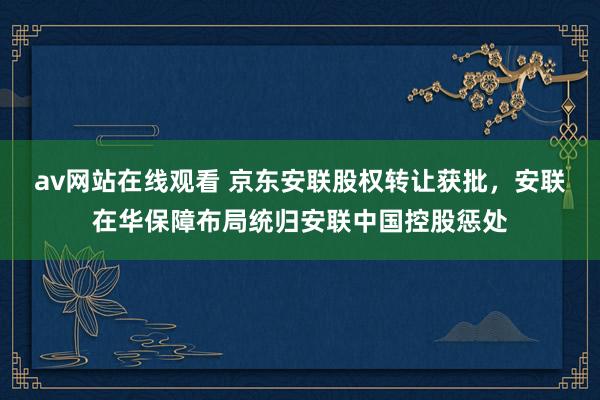 av网站在线观看 京东安联股权转让获批，安联在华保障布局统归安联中国控股惩处