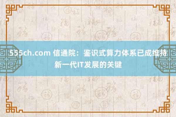 555ch.com 信通院：鉴识式算力体系已成维持新一代IT发展的关键