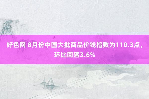 好色网 8月份中国大批商品价钱指数为110.3点，环比回落3.6%