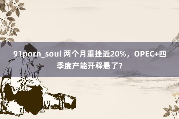 91porn_soul 两个月重挫近20%，OPEC+四季度产能开释悬了？