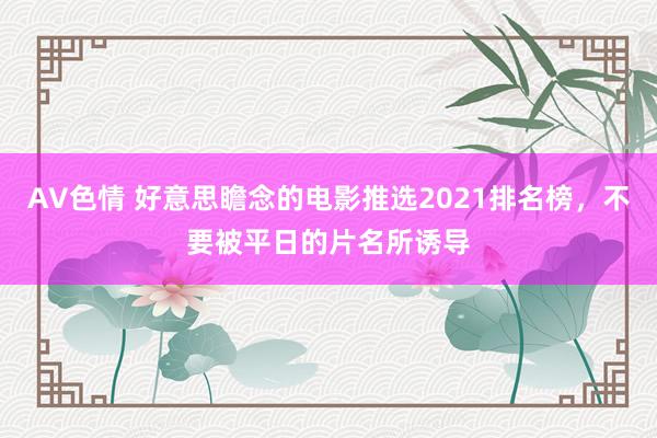 AV色情 好意思瞻念的电影推选2021排名榜，不要被平日的片名所诱导