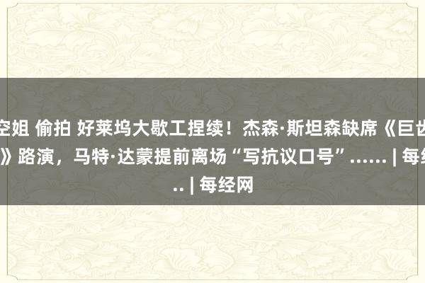 空姐 偷拍 好莱坞大歇工捏续！杰森·斯坦森缺席《巨齿鲨2》路演，马特·达蒙提前离场“写抗议口号”...... | 每经网