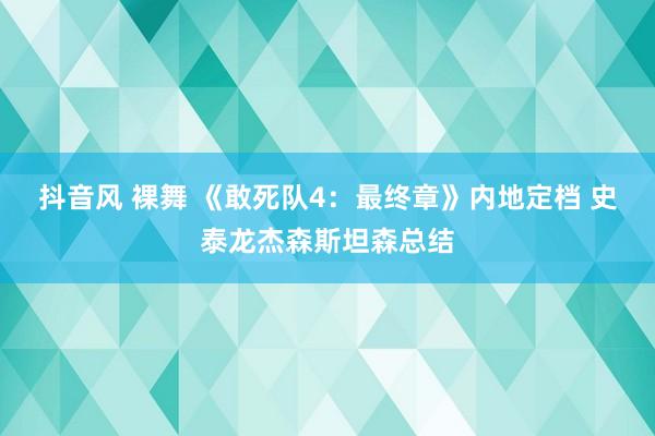 抖音风 裸舞 《敢死队4：最终章》内地定档 史泰龙杰森斯坦森总结