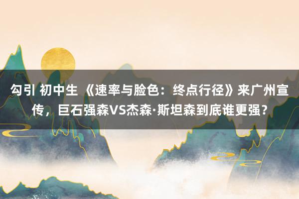 勾引 初中生 《速率与脸色：终点行径》来广州宣传，巨石强森VS杰森·斯坦森到底谁更强？