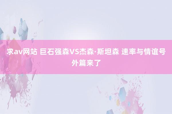 求av网站 巨石强森VS杰森·斯坦森 速率与情谊号外篇来了