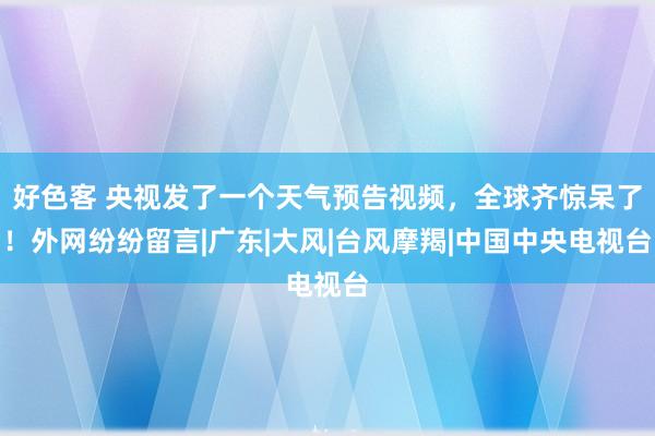 好色客 央视发了一个天气预告视频，全球齐惊呆了！外网纷纷留言|广东|大风|台风摩羯|中国中央电视台