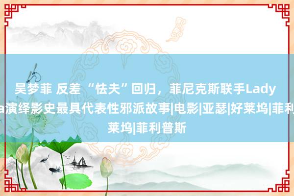 吴梦菲 反差 “怯夫”回归，菲尼克斯联手Lady Gaga演绎影史最具代表性邪派故事|电影|亚瑟|好莱坞|菲利普斯