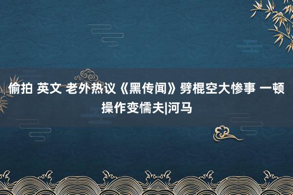 偷拍 英文 老外热议《黑传闻》劈棍空大惨事 一顿操作变懦夫|河马