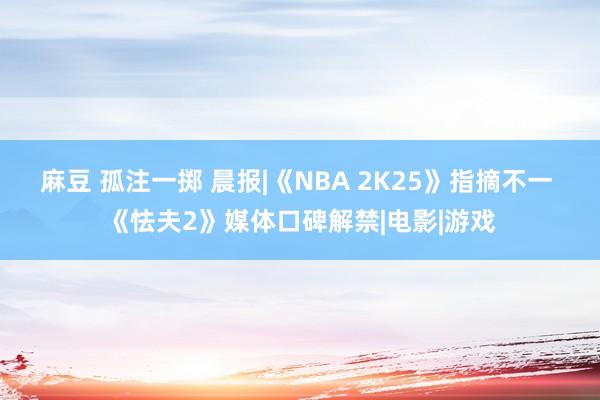 麻豆 孤注一掷 晨报|《NBA 2K25》指摘不一 《怯夫2》媒体口碑解禁|电影|游戏