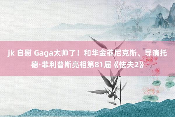 jk 自慰 Gaga太帅了！和华金菲尼克斯、导演托德·菲利普斯亮相第81届《怯夫2》