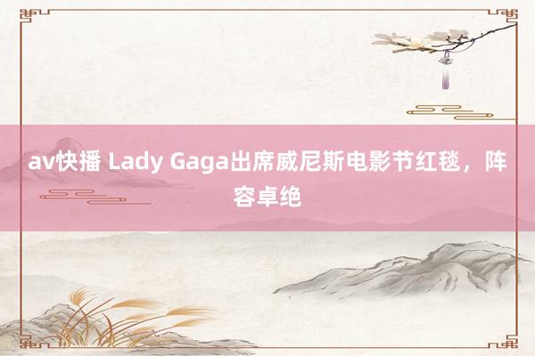 av快播 Lady Gaga出席威尼斯电影节红毯，阵容卓绝