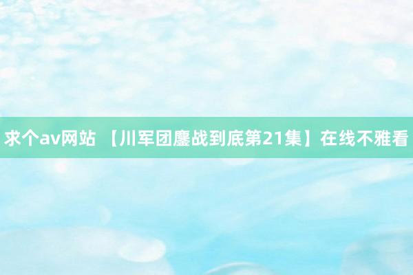 求个av网站 【川军团鏖战到底第21集】在线不雅看