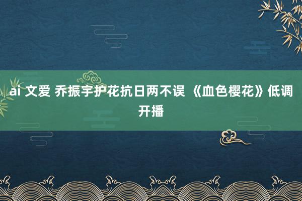 ai 文爱 乔振宇护花抗日两不误 《血色樱花》低调开播