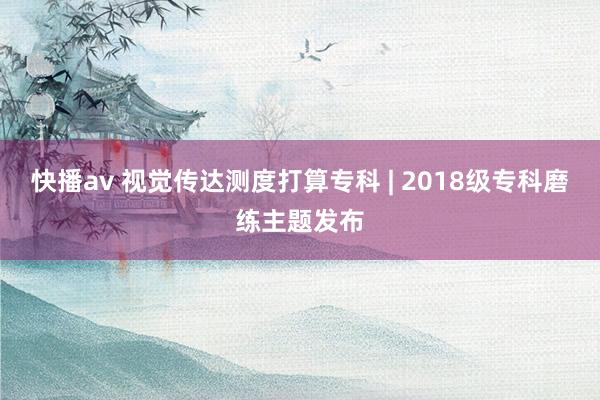 快播av 视觉传达测度打算专科 | 2018级专科磨练主题发布