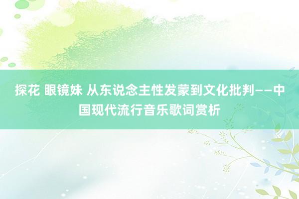 探花 眼镜妹 从东说念主性发蒙到文化批判——中国现代流行音乐歌词赏析