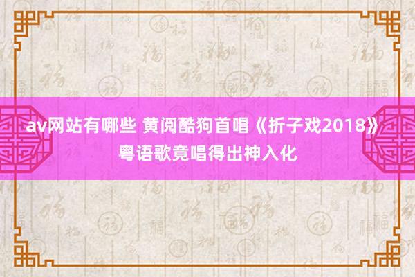 av网站有哪些 黄阅酷狗首唱《折子戏2018》 粤语歌竟唱得出神入化