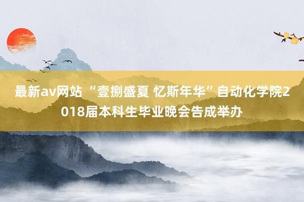 最新av网站 “壹捌盛夏 忆斯年华”自动化学院2018届本科生毕业晚会告成举办