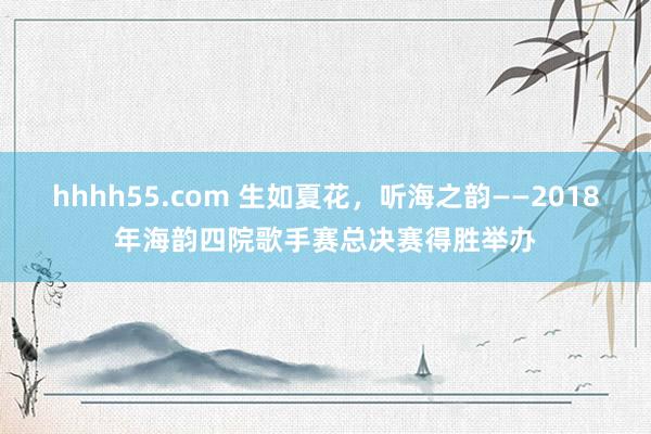 hhhh55.com 生如夏花，听海之韵——2018年海韵四院歌手赛总决赛得胜举办