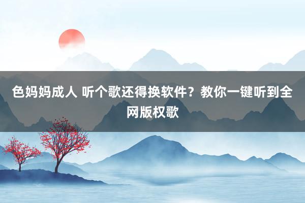 色妈妈成人 听个歌还得换软件？教你一键听到全网版权歌