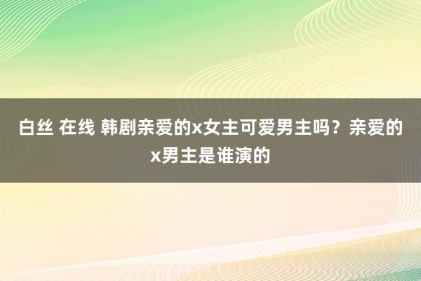 白丝 在线 韩剧亲爱的x女主可爱男主吗？亲爱的x男主是谁演的