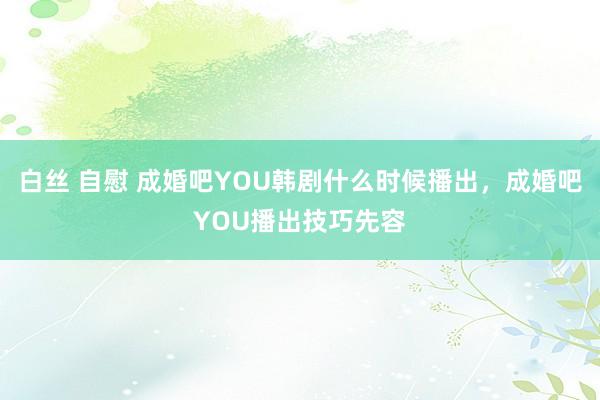 白丝 自慰 成婚吧YOU韩剧什么时候播出，成婚吧YOU播出技巧先容